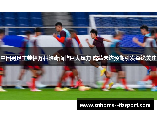 中国男足主帅伊万科维奇面临巨大压力 成绩未达预期引发舆论关注 中国男足主帅伊万科维奇面临巨大压力 成绩未达预期引发舆论关注